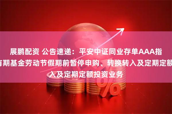 展鹏配资 公告速递：平安中证同业存单AAA指数7天持有期基金劳动节假期前暂停申购、转换转入及定期定额投资业务