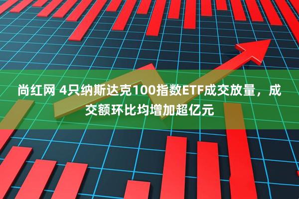 尚红网 4只纳斯达克100指数ETF成交放量，成交额环比均增加超亿元