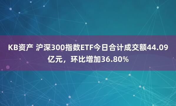 KB资产 沪深300指数ETF今日合计成交额44.09亿元，环比增加36.80%