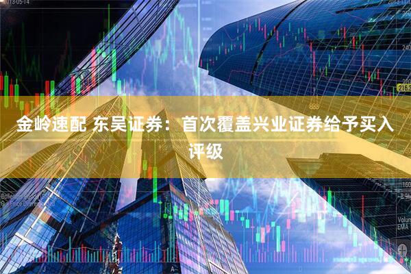 金岭速配 东吴证券：首次覆盖兴业证券给予买入评级