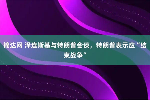 锦达网 泽连斯基与特朗普会谈，特朗普表示应“结束战争”