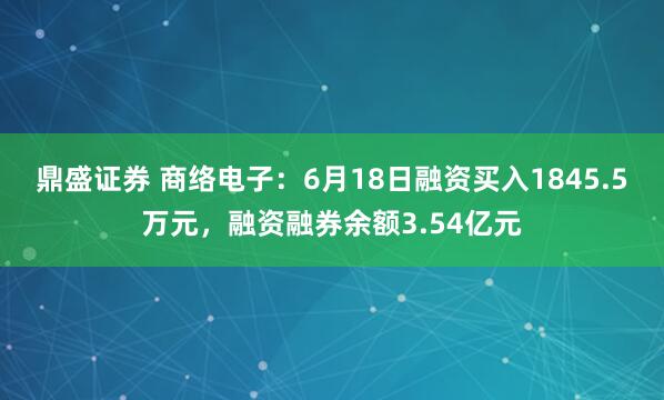 鼎盛证券 商络电子：6月18日融资买入1845.5万元，融资融券余额3.54亿元