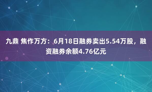 九鼎 焦作万方：6月18日融券卖出5.54万股，融资融券余额4.76亿元