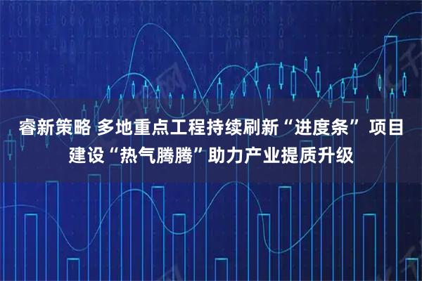 睿新策略 多地重点工程持续刷新“进度条” 项目建设“热气腾腾”助力产业提质升级