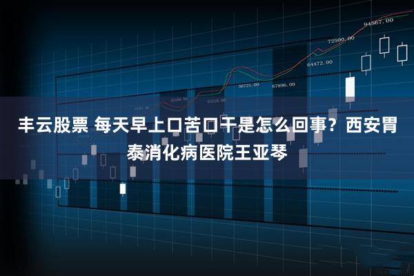 丰云股票 每天早上口苦口干是怎么回事？西安胃泰消化病医院王亚琴