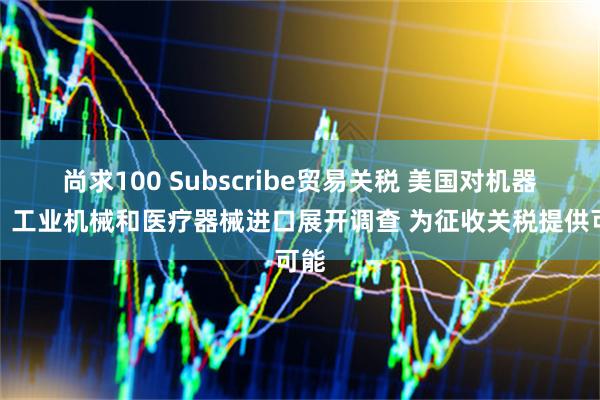 尚求100 Subscribe贸易关税 美国对机器人、工业机械和医疗器械进口展开调查 为征收关税提供可能
