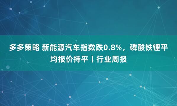 多多策略 新能源汽车指数跌0.8%，磷酸铁锂平均报价持平丨行业周报