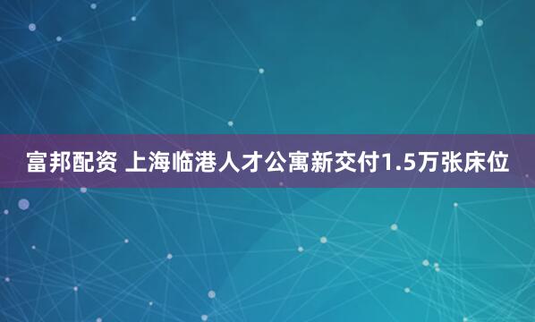 富邦配资 上海临港人才公寓新交付1.5万张床位