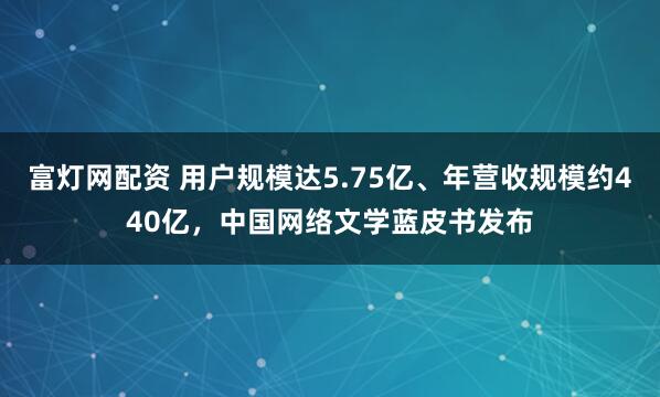 富灯网配资 用户规模达5.75亿、年营收规模约440亿，中国网络文学蓝皮书发布
