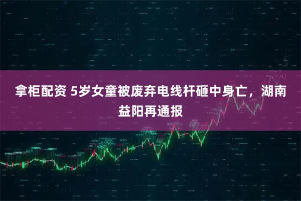 拿柜配资 5岁女童被废弃电线杆砸中身亡，湖南益阳再通报