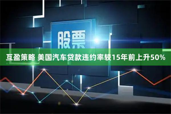 互盈策略 美国汽车贷款违约率较15年前上升50%