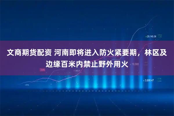 文商期货配资 河南即将进入防火紧要期，林区及边缘百米内禁止野外用火