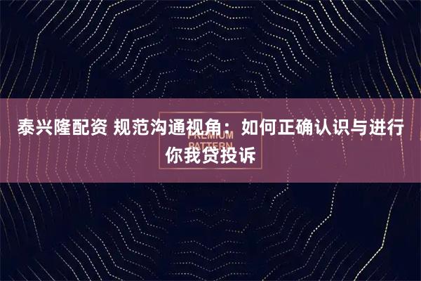 泰兴隆配资 规范沟通视角：如何正确认识与进行你我贷投诉