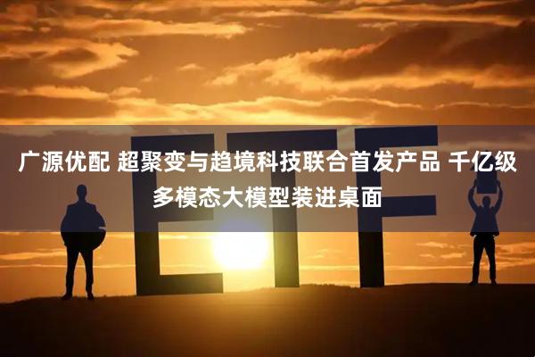 广源优配 超聚变与趋境科技联合首发产品 千亿级多模态大模型装进桌面