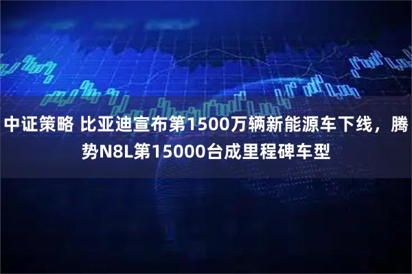 中证策略 比亚迪宣布第1500万辆新能源车下线，腾势N8L第15000台成里程碑车型