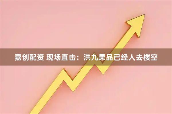 嘉创配资 现场直击：洪九果品已经人去楼空