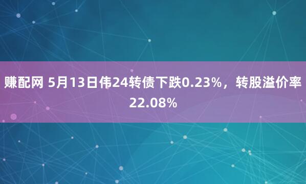 赚配网 5月13日伟24转债下跌0.23%，转股溢价率22.08%
