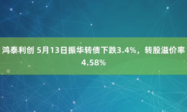 鸿泰利创 5月13日振华转债下跌3.4%，转股溢价率4.58%