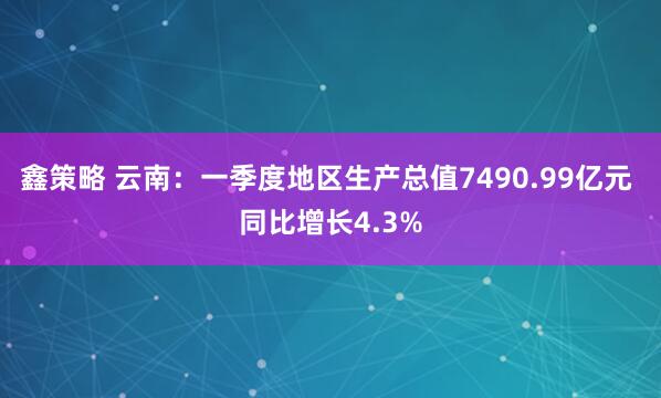 鑫策略 云南：一季度地区生产总值7490.99亿元 同比增长4.3%