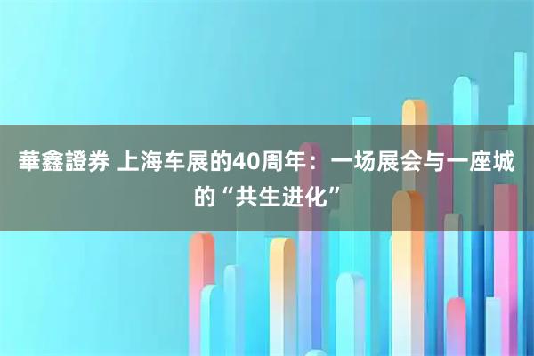 華鑫證券 上海车展的40周年：一场展会与一座城的“共生进化”