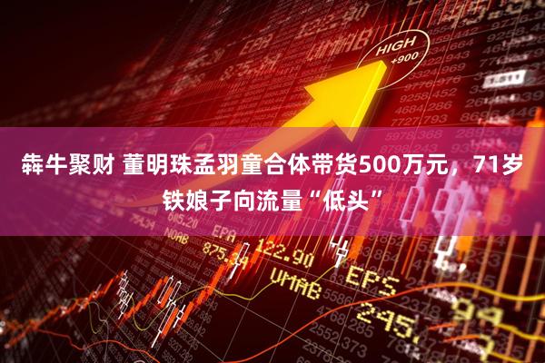犇牛聚财 董明珠孟羽童合体带货500万元，71岁铁娘子向流量“低头”