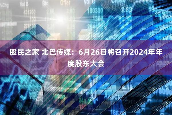 股民之家 北巴传媒：6月26日将召开2024年年度股东大会