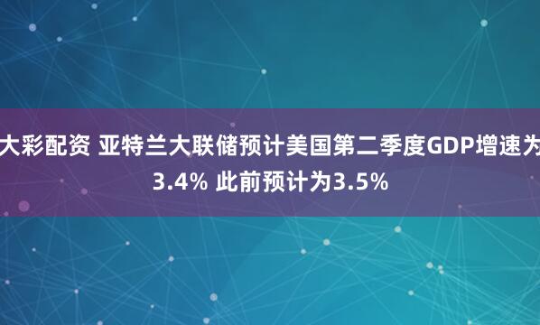 大彩配资 亚特兰大联储预计美国第二季度GDP增速为3.4% 此前预计为3.5%