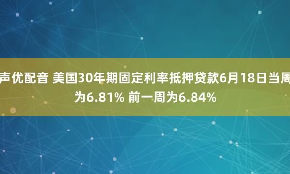 声优配音 美国30年期固定利率抵押贷款6月18日当周为6.81% 前一周为6.84%