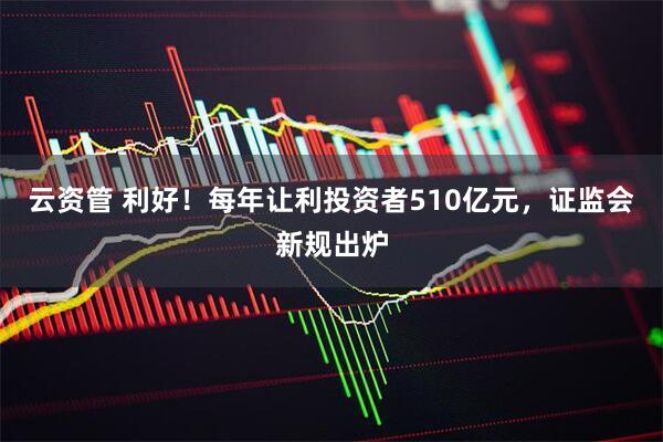 云资管 利好！每年让利投资者510亿元，证监会新规出炉