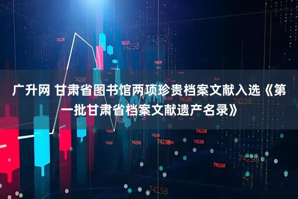广升网 甘肃省图书馆两项珍贵档案文献入选《第一批甘肃省档案文献遗产名录》