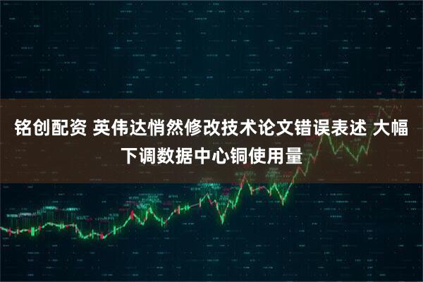 铭创配资 英伟达悄然修改技术论文错误表述 大幅下调数据中心铜使用量