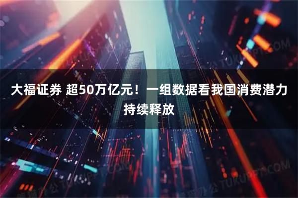 大福证券 超50万亿元！一组数据看我国消费潜力持续释放