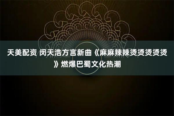 天美配资 闵天浩方言新曲《麻麻辣辣烫烫烫烫烫》燃爆巴蜀文化热潮