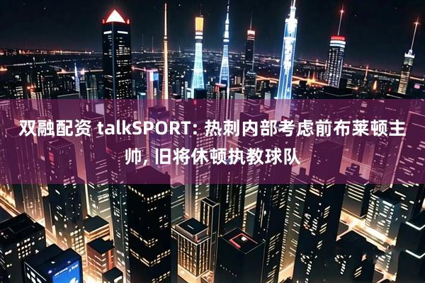 双融配资 talkSPORT: 热刺内部考虑前布莱顿主帅, 旧将休顿执教球队